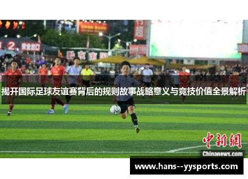 揭开国际足球友谊赛背后的规则故事战略意义与竞技价值全景解析