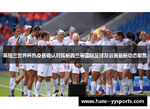 英格兰世界杯热身赛确认对阵新西兰等国际足球友谊赛最新动态聚焦