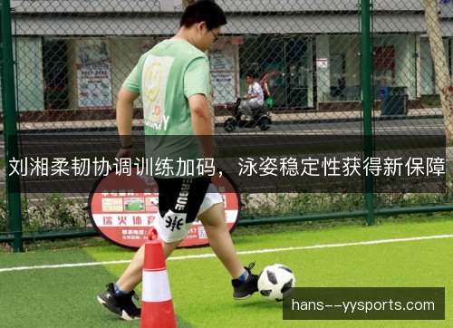 刘湘柔韧协调训练加码,泳姿稳定性获得新保障 刘湘柔韧协调训练加码,泳姿稳定性获得新保障